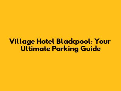 Village Hotel Blackpool: Your Ultimate Parking Guide