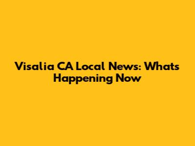 Visalia CA Local News: What's Happening Now