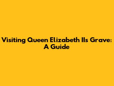 Visiting Queen Elizabeth II's Grave: A Guide
