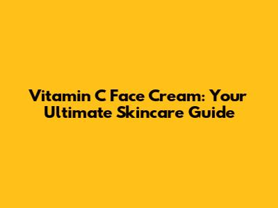 Vitamin C Face Cream: Your Ultimate Skincare Guide
