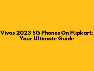 Vivo's 2023 5G Phones On Flipkart: Your Ultimate Guide