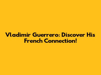 Vladimir Guerrero: Discover His French Connection!