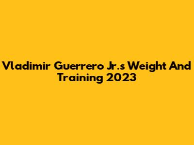 Vladimir Guerrero Jr.'s Weight And Training 2023