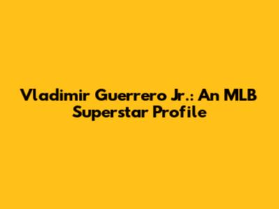Vladimir Guerrero Jr.: An MLB Superstar Profile