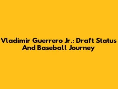 Vladimir Guerrero Jr.: Draft Status And Baseball Journey