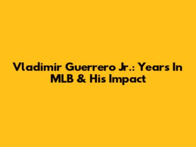 Vladimir Guerrero Jr.: Years In MLB & His Impact