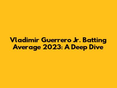 Vladimir Guerrero Jr. Batting Average 2023: A Deep Dive