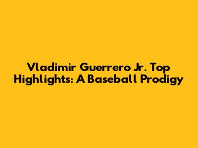 Vladimir Guerrero Jr. Top Highlights: A Baseball Prodigy