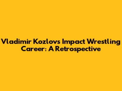 Vladimir Kozlov's Impact Wrestling Career: A Retrospective