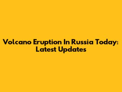 Volcano Eruption In Russia Today: Latest Updates