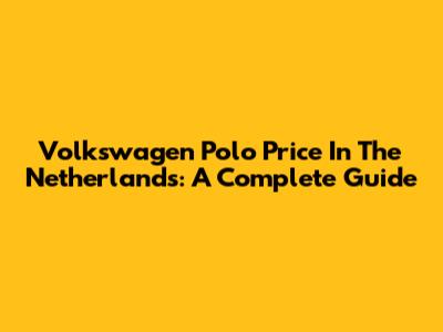 Volkswagen Polo Price In The Netherlands: A Complete Guide