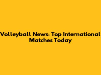 Volleyball News: Top International Matches Today