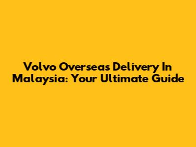 Volvo Overseas Delivery In Malaysia: Your Ultimate Guide