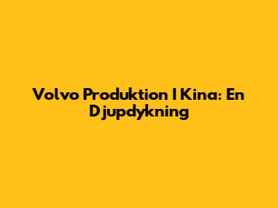 Volvo Produktion I Kina: En Djupdykning