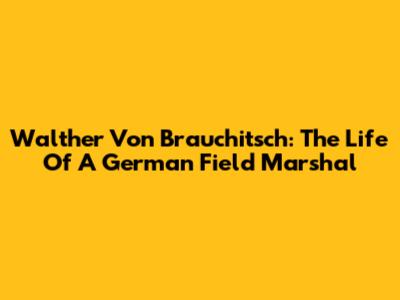 Walther Von Brauchitsch: The Life Of A German Field Marshal