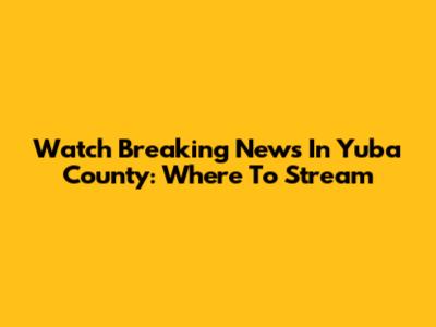 Watch Breaking News In Yuba County: Where To Stream
