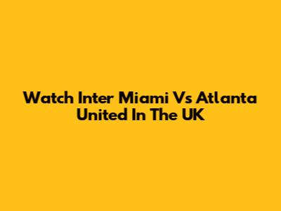 Watch Inter Miami Vs Atlanta United In The UK