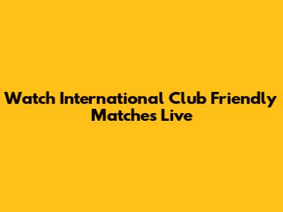 Watch International Club Friendly Matches Live