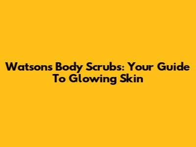 Watson's Body Scrubs: Your Guide To Glowing Skin