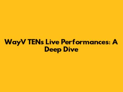 WayV TEN's Live Performances: A Deep Dive