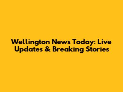 Wellington News Today: Live Updates & Breaking Stories