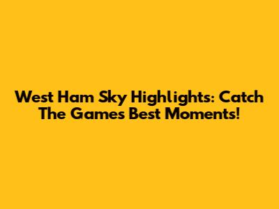 West Ham Sky Highlights: Catch The Game's Best Moments!