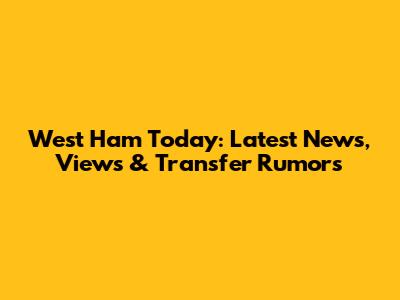 West Ham Today: Latest News, Views & Transfer Rumors