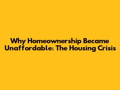 Why Homeownership Became Unaffordable: The Housing Crisis