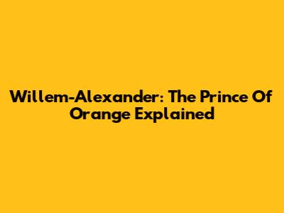 Willem-Alexander: The Prince Of Orange Explained
