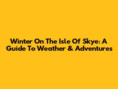 Winter On The Isle Of Skye: A Guide To Weather & Adventures