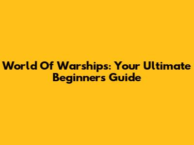 World Of Warships: Your Ultimate Beginner's Guide
