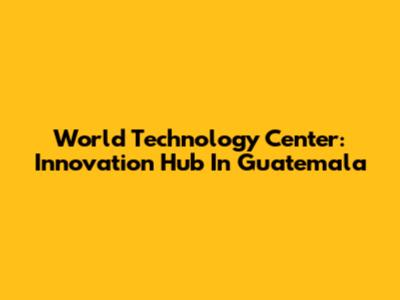 World Technology Center: Innovation Hub In Guatemala