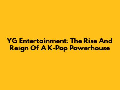 YG Entertainment: The Rise And Reign Of A K-Pop Powerhouse