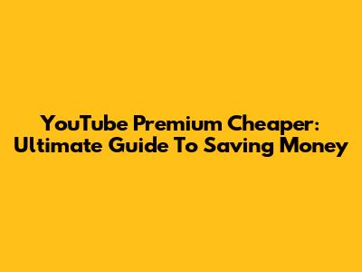 YouTube Premium Cheaper: Ultimate Guide To Saving Money
