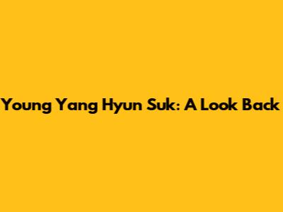 Young Yang Hyun Suk: A Look Back