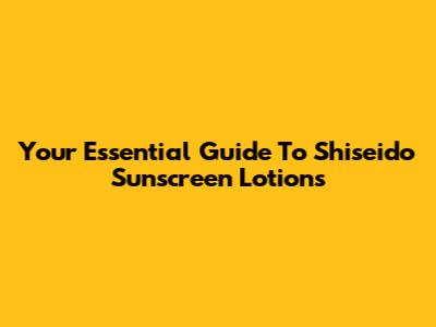Your Essential Guide To Shiseido Sunscreen Lotions
