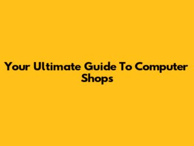 Your Ultimate Guide To Computer Shops