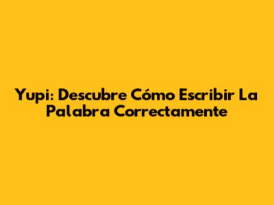 Yupi: Descubre Cómo Escribir La Palabra Correctamente