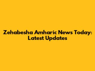 Zehabesha Amharic News Today: Latest Updates