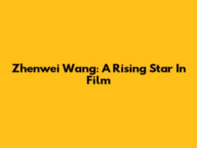 Zhenwei Wang: A Rising Star In Film