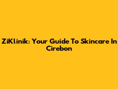 ZiKlinik: Your Guide To Skincare In Cirebon