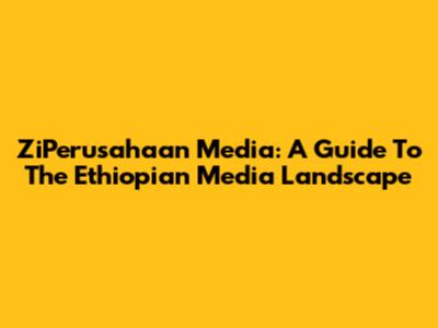 ZiPerusahaan Media: A Guide To The Ethiopian Media Landscape