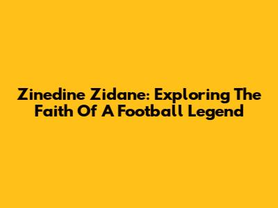 Zinedine Zidane: Exploring The Faith Of A Football Legend